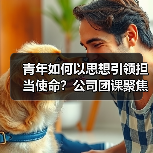 青年如何以思想引领担当使命？公司团课聚焦新时代责任（图1）